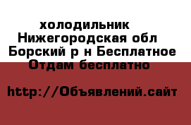 холодильник  - Нижегородская обл., Борский р-н Бесплатное » Отдам бесплатно   